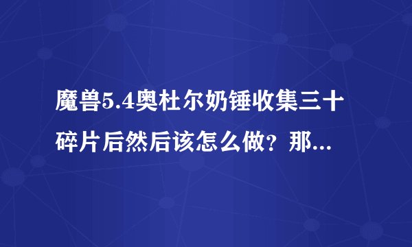 魔兽5.4奥杜尔奶锤收集三十碎片后然后该怎么做？那个交任务圆盘该怎么去啊？还有最后一步打零灯优格可...