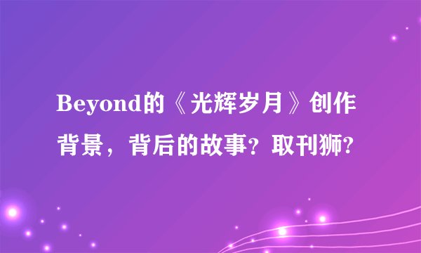 Beyond的《光辉岁月》创作背景，背后的故事？取刊狮?