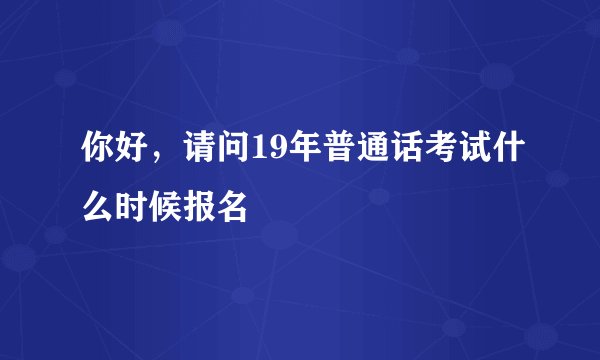 你好，请问19年普通话考试什么时候报名