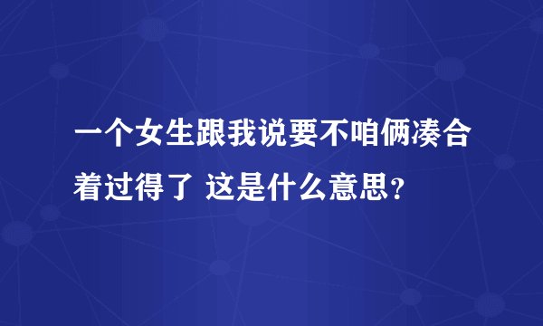 一个女生跟我说要不咱俩凑合着过得了 这是什么意思？