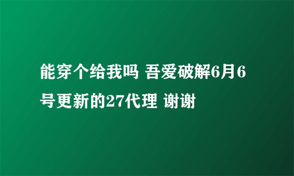 能穿个给我吗 吾爱破解6月6号更新的27代理 谢谢