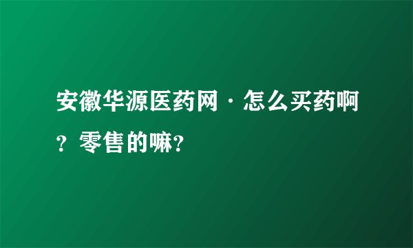 安徽华源医药网·怎么买药啊？零售的嘛？