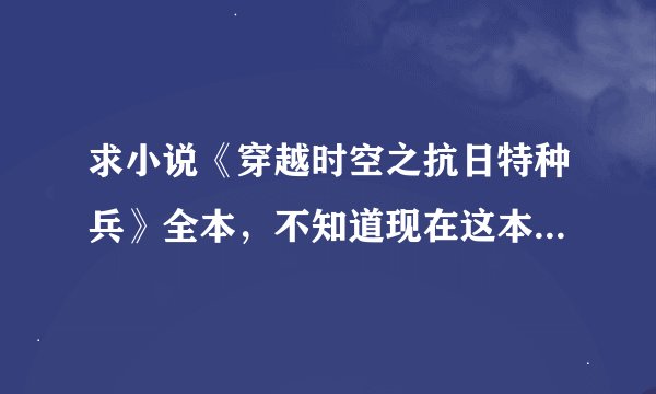 求小说《穿越时空之抗日特种兵》全本，不知道现在这本书是否完结，要尽量全吧