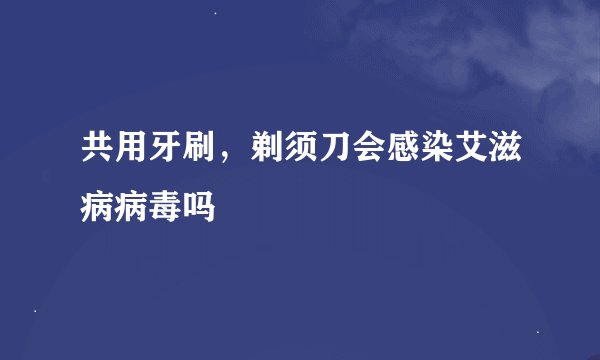 共用牙刷，剃须刀会感染艾滋病病毒吗