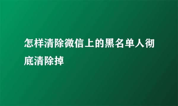 怎样清除微信上的黑名单人彻底清除掉