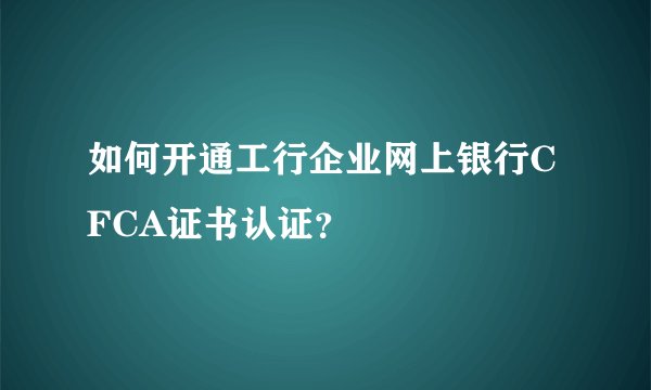 如何开通工行企业网上银行CFCA证书认证？