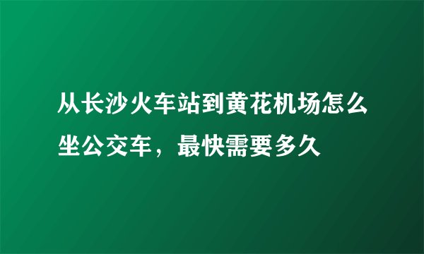 从长沙火车站到黄花机场怎么坐公交车，最快需要多久