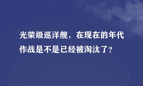 光荣级巡洋舰，在现在的年代作战是不是已经被淘汰了？