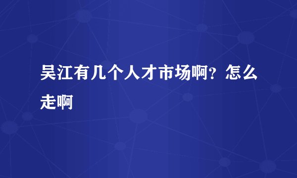 吴江有几个人才市场啊？怎么走啊
