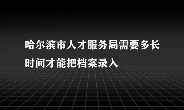 哈尔滨市人才服务局需要多长时间才能把档案录入