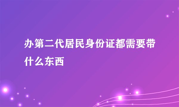 办第二代居民身份证都需要带什么东西
