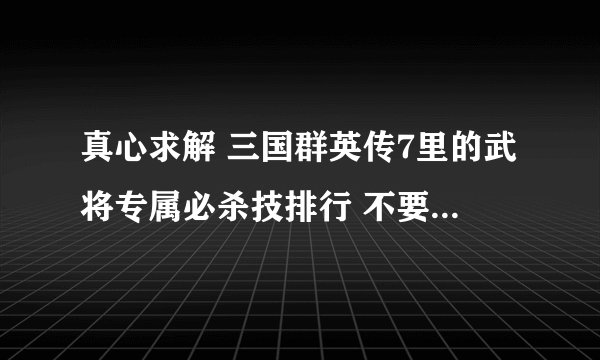 真心求解 三国群英传7里的武将专属必杀技排行 不要6的 要7的 完整的 谢谢了