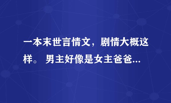 一本末世言情文，剧情大概这样。 男主好像是女主爸爸创造出来的怪物，女主爸爸失踪后一直养着女主，而男