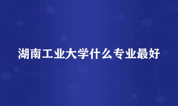 湖南工业大学什么专业最好