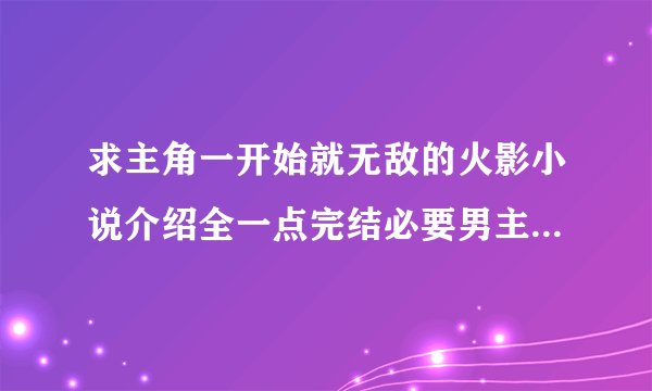 求主角一开始就无敌的火影小说介绍全一点完结必要男主角要后宫的越多给分