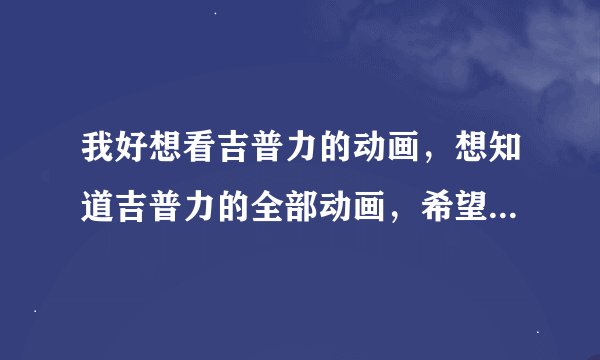 我好想看吉普力的动画，想知道吉普力的全部动画，希望吉普力资深迷能将吉普力的所有动画写下来，万分感谢
