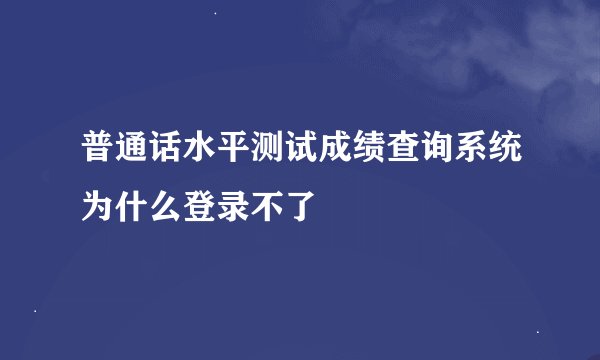 普通话水平测试成绩查询系统为什么登录不了