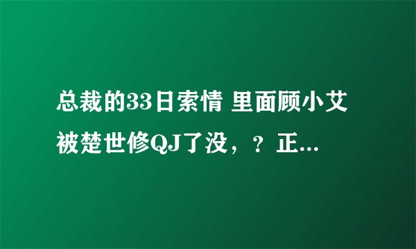 总裁的33日索情 里面顾小艾被楚世修QJ了没，？正文结局了都没写清楚啊，。纠结~