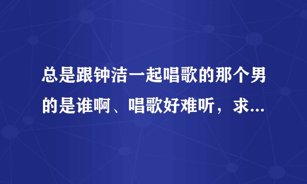 总是跟钟洁一起唱歌的那个男的是谁啊、唱歌好难听，求教，求死。知道的哥哥姐姐说下，谢了哈。