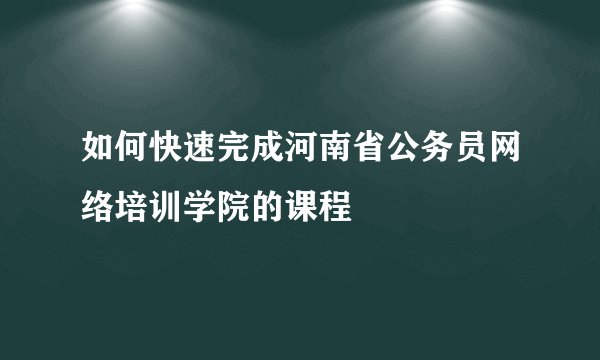 如何快速完成河南省公务员网络培训学院的课程