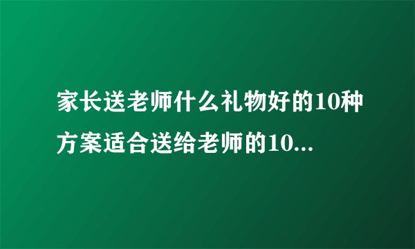 家长送老师什么礼物好的10种方案适合送给老师的10种礼物推荐