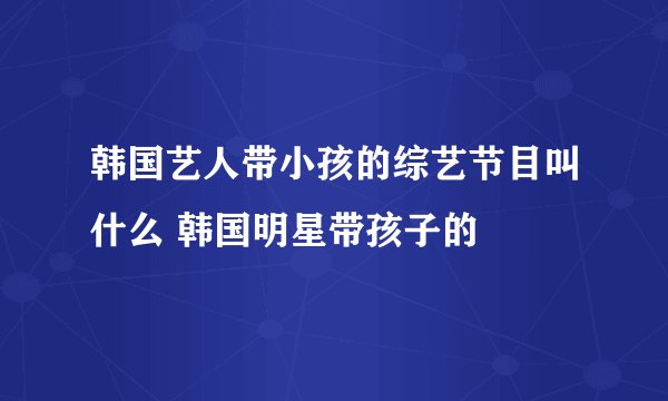 韩国艺人带小孩的综艺节目叫什么 韩国明星带孩子的
