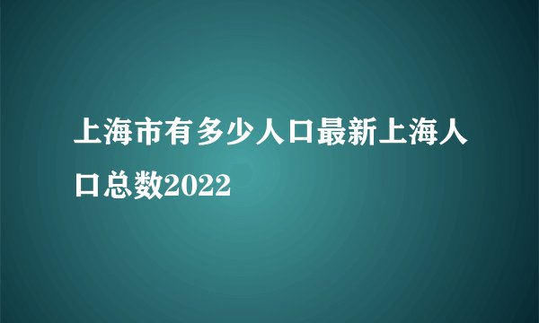 上海市有多少人口最新上海人口总数2022
