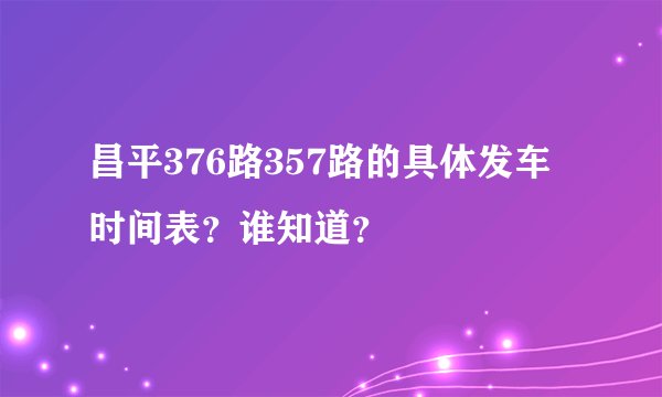 昌平376路357路的具体发车时间表？谁知道？