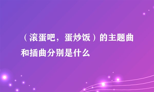 （滚蛋吧，蛋炒饭）的主题曲和插曲分别是什么