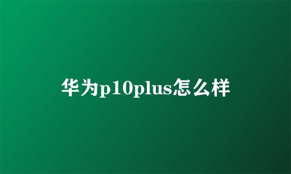 华为p10plus怎么样