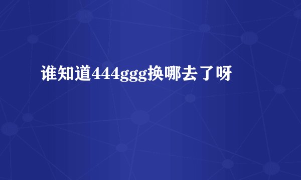 谁知道444ggg换哪去了呀