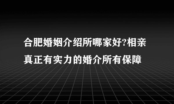 合肥婚姻介绍所哪家好?相亲真正有实力的婚介所有保障