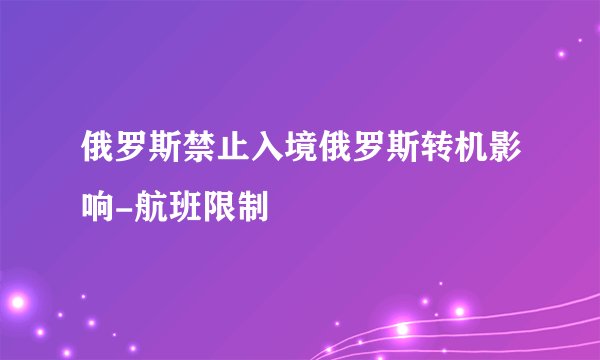 俄罗斯禁止入境俄罗斯转机影响-航班限制