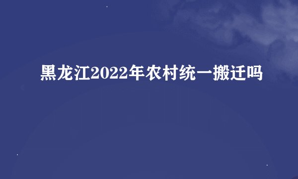 黑龙江2022年农村统一搬迁吗