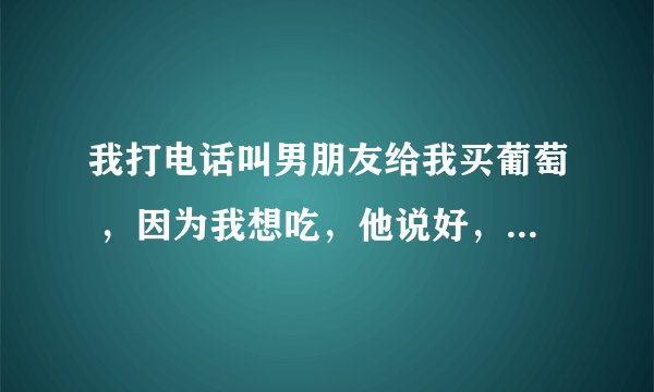 我打电话叫男朋友给我买葡萄 ，因为我想吃，他说好，我说我没钱花了，他说我给你一百你叫我一声老公，给