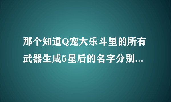 那个知道Q宠大乐斗里的所有武器生成5星后的名字分别是什么，那些5星和不能升级的武器是必中的