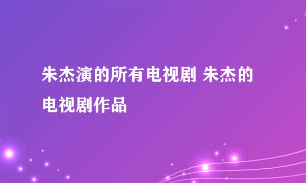 朱杰演的所有电视剧 朱杰的电视剧作品