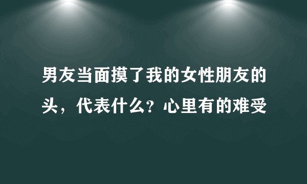 男友当面摸了我的女性朋友的头，代表什么？心里有的难受