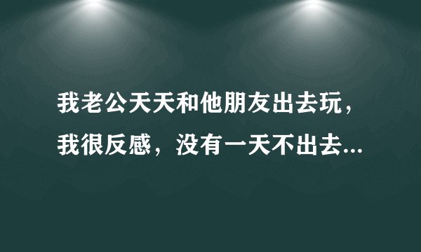 我老公天天和他朋友出去玩，我很反感，没有一天不出去和他们一起玩的，难道自己的老婆就不需要陪吗？和他