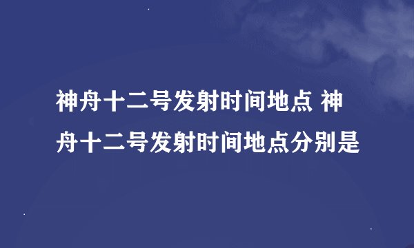 神舟十二号发射时间地点 神舟十二号发射时间地点分别是