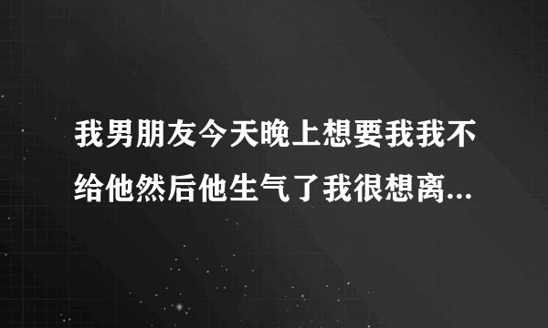 我男朋友今天晚上想要我我不给他然后他生气了我很想离开他请大家给我意见我该不该离开他