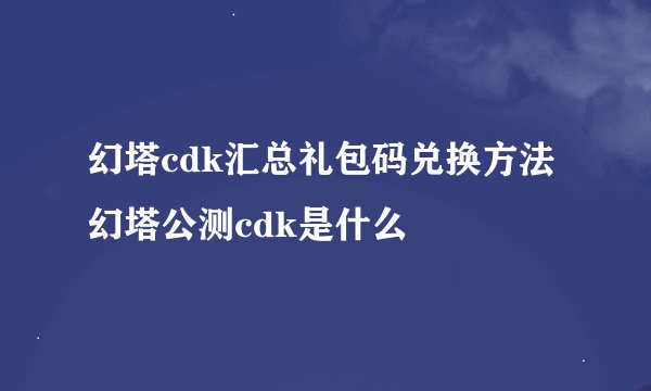 幻塔cdk汇总礼包码兑换方法 幻塔公测cdk是什么