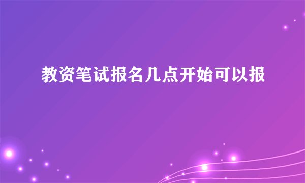 教资笔试报名几点开始可以报