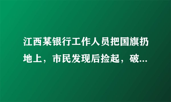 江西某银行工作人员把国旗扔地上，市民发现后捡起，破旧国旗该如何处理？