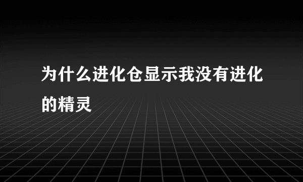 为什么进化仓显示我没有进化的精灵