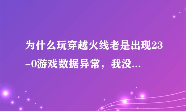 为什么玩穿越火线老是出现23-0游戏数据异常，我没开辅助，所有办法都试过了，求高手。。。。。