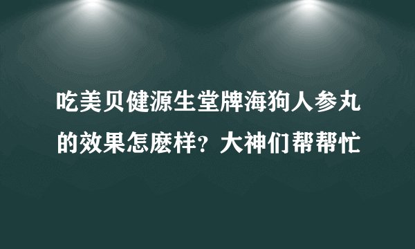 吃美贝健源生堂牌海狗人参丸的效果怎麽样？大神们帮帮忙