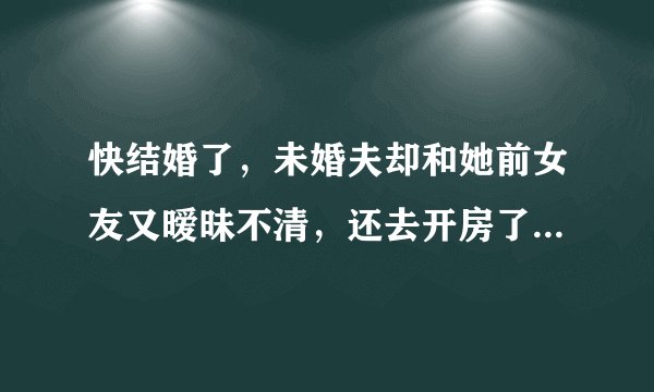 快结婚了，未婚夫却和她前女友又暧昧不清，还去开房了，这些都是我无意看他手机短信看到的，我现在怀了他