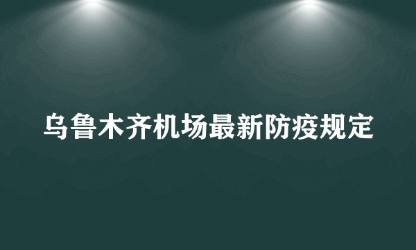 乌鲁木齐机场最新防疫规定