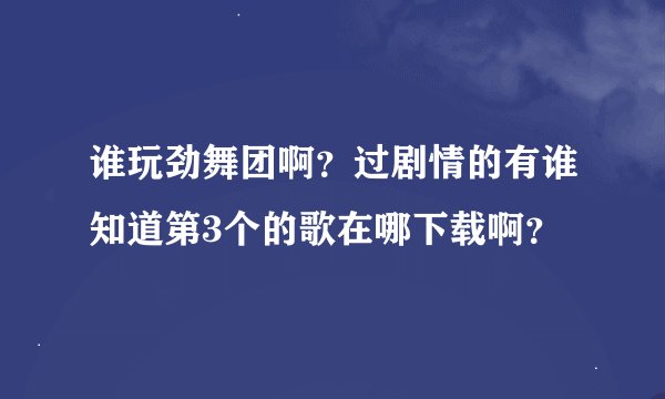 谁玩劲舞团啊？过剧情的有谁知道第3个的歌在哪下载啊？
